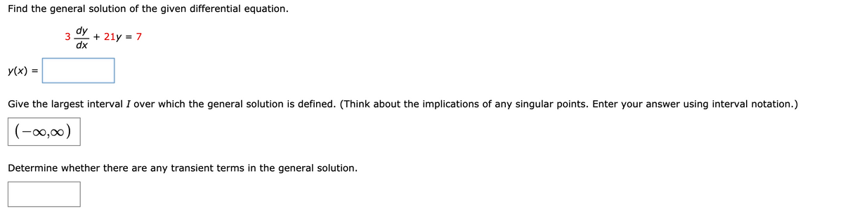 ### General Solution for the Differential Equation

**Problem Statement:**

Find the general solution of the given differential equation.

\[
3 \frac{dy}{dx} + 21y = 7
\]

**Solution:**

The general solution is:

\[ 
y(x) = \text{(Your Solution Here)}
\]

**Determining the Largest Interval \( I \):**

Give the largest interval \(I\) over which the general solution is defined. (Think about the implications of any singular points. Enter your answer using interval notation.)

\[ 
(-\infty, \infty)
\]

**Transient Terms Identification:**

Determine whether there are any transient terms in the general solution.

\[ 
\text{(Your Answer Here)}
\]

**Explanation of Concepts:**

1. **Solving Linear Differential Equations**:
   - This equation is a first-order linear ordinary differential equation (ODE). 
   - The standard form is \( \frac{dy}{dx} + P(x)y = Q(x) \).

2. **Finding Integrating Factor**:
   - The integrating factor \( \mu(x) \) is calculated as \( e^{\int P(x) dx} \).

3. **Solving the Integral**:
   - Once the integrating factor is determined, both sides of the ODE are multiplied by it to simplify the solving process.

**Note**: The blanks indicate places where specific solutions or terms should be calculated and filled in, based on solving the ODE.

---

Place this information on the educational website where students can access the steps and learn how to solve such differential equations.