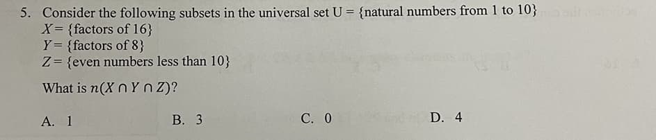 5. Consider the following subsets in the universal set U = {natural numbers from 1 to 10}
X= {factors of 16}
Y= {factors of 8}
Z= {even numbers less than 10}
What is n(X n Yn Z)?
А. 1
В. 3
С. О
D. 4
