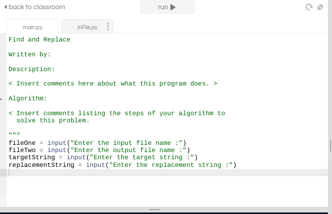 ( back to classroom
run
main.py
inFile.py
Find and Replace
written by:
Description:
< Insert comments here about what this program does. >
- Algorithm:
< Insert comments listing the steps of your algorithm to
solve this problem.
fileone = input ("Enter the input file name :")
fileTwo = input ("Enter the output file name :")
targetstring = ìnput("Enter the target string :")
replacementString = input("Enter the replacement string :")
