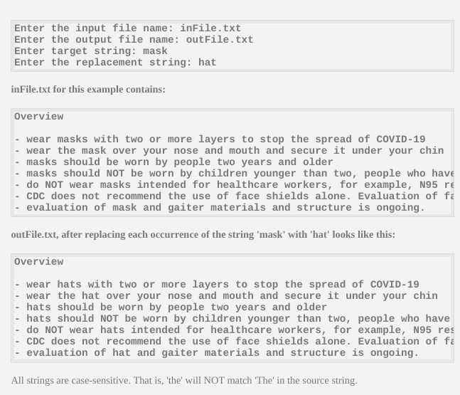 Enter the input file name: inFile.txt
Enter the output file name: outFile.txt
Enter target string: mask
Enter the replacement string: hat
inFile.txt for this example contains:
overview
wear masks with two or more layers to stop the spread of COVID-19
wear the mask over your nose and mouth and secure it under your chin
masks should be worn by people two years and older
- masks should NOT be worn by children younger than two, people who have
- do NOT wear masks intended for healthcare workers, for example, N95 re
- CDC does not recommend the use of face shields alone. Evaluation of få
- evaluation of mask and gaiter materials and structure is ongoing.
outFile.txt, after replacing each occurrence of the string 'mask' with 'hat' looks like this:
Overview
- wear hats with two or more layers to stop the spread of COVID-19
- wear the hat over your nose and mouth and secure it under your chin
hats should be worn by people two years and older
hats should NOT be worn by children younger than two, people who have
do NOT wear hats intended for healthcare workers, for example, N95 res
- CDC does not recommend the use of face shields alone. Evaluation of fa
- evaluation of hat and gaiter materials and structure is ongoing.
All strings are case-sensitive. That is, 'the' will NOT match 'The' in the source string.
