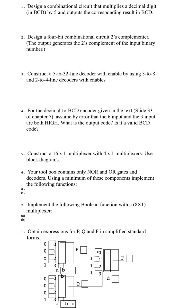 1. Design a combinational circuit that multiplies a decimal digit
(in BCD) by 5 and outputs the corresponding result in BCD.
2. Design a four-bit combinational circuit 2's complementer.
(The output generates the 2's complement of the input binary
number.)
3. Construct a 5-to-32-line decoder with enable by using 3-to-8
and 2-to-4-line decoders with enables
4. For the decimal-to-BCD encoder given in the text (Slide 33
of chapter 5), assume by error that the 6 input and the 3 input
are both HIGH. What is the output code? Is it a valid BCD
code?
5. Construct a 16 x 1 multiplexer with 4 x 1 multiplexers. Use
block diagrams.
6. Your tool box contains only NOR and OR gates and
decoders. Using a minimum of these components implement
the following functions:
b.
7. Implement the following Boolean function with a (8X1)
multiplexer:
(a)
(b)
8. Obtain expressions for P, Q and F in simplified standard
forms.
P
1
1
1
a [b
1
1
a
b b
