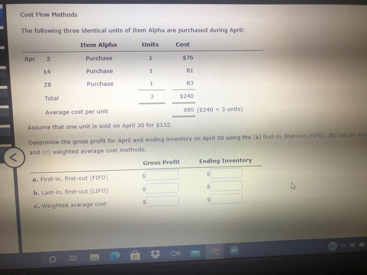 Cost Flow Methods
The following three identical units of Item Alpha are purchased during April:
Item Alpha
Units
Cost
Apr.
Purchase
$76
14
Purchase
1
81
28
Purchase
1
83
Total
3
$240
$80 ($240 ÷ 3 units)
Average cost per unit
Assume that one unit is sold on April 30 for $132.
Determine the gross profit for April and ending inventory on April 30 using the (a) first-in, first-out (FIFO); (b) last-in, firs
and (c) weighted average cost methods.
Gross Profit
Ending Inventory
$4
a. First-in, first-out (FIFO)
b. Last-in, first-out (LIFO)
c. Weighted average cost
