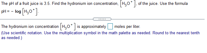 The pH of a fruit juice is 3.5. Find the hydronium ion concentration, H,0*, of the juice. Use the formula
pH = - log (H,0*]
The hydronium ion concentration H,0* is approximately |
moles per liter.
(Use scientific notation. Use the multiplication symbol in the math palette as needed. Round to the nearest tenth
as needed.)
