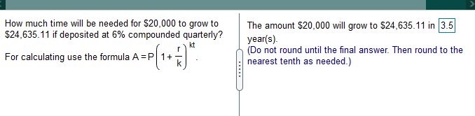 How much time will be needed for $20,000 to grow to
$24,635.11 if deposited at 6% compounded quarterly?
The amount $20,000 will grow to $24,635.11 in 3.5
()
year(s).
(Do not round until the final answer. Then round to the
nearest tenth as needed.)
kt
For calculating use the formula A =P 1+
