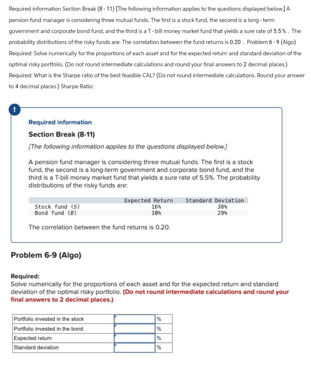 Required information Section Break (8-11) [The following information applies to the questions displayed below.] A
pension fund manager is considering three mutual funds. The first is a stock fund, the second is a long-term
government and corporate bond fund, and the third is a T-bill money market fund that yields a sure rate of 5.5%. The
probability distributions of the risky funds are: The correlation between the fund returns is 0.20. Problem 6-9 (Algo)
Required: Solve numerically for the proportions of each asset and for the expected return and standard deviation of the
optimal risky portfolio. (Do not round intermediate calculations and round your final answers to 2 decimal places.)
Required: What is the Sharpe ratio of the best feasible CAL? (Do not round intermediate calculations. Round your answer
to 4 decimal places.) Sharpe Ratio:
Required information
Section Break (8-11)
[The following information applies to the questions displayed below.]
A pension fund manager is considering three mutual funds. The first is a stock
fund, the second is a long-term government and corporate bond fund, and the
third is a T-bill money market fund that yields a sure rate of 5.5%. The probability
distributions of the risky funds are:
Expected Return Standard Deviation
Stock fund (S)
16%
Bond fund (B)
10%
The correlation between the fund returns is 0.20.
38%
29%
Problem 6-9 (Algo)
Required:
Solve numerically for the proportions of each asset and for the expected return and standard
deviation of the optimal risky portfolio. (Do not round intermediate calculations and round your
final answers to 2 decimal places.)
Portfolio invested in the stock
Portfolio invested in the bond
Expected return
Standard deviation
%
%
%
%