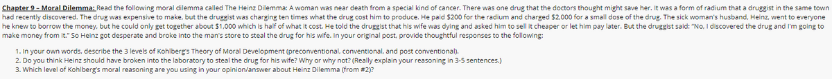 Chapter 9 - Moral Dilemma: Read the following moral dilemma called The Heinz Dilemma: A woman was near death from a special kind of cancer. There was one drug that the doctors thought might save her. It was a form of radium that a druggist in the same town
had recently discovered. The drug was expensive to make, but the druggist was charging ten times what the drug cost him to produce. He paid $200 for the radium and charged $2,000 for a small dose of the drug. The sick woman's husband, Heinz, went to everyone
he knew to borrow the money, but he could only get together about $1,000 which is half of what it cost. He told the druggist that his wife was dying and asked him to sell it cheaper or let him pay later. But the druggist said: "No, I discovered the drug and I'm going to
make money from it." So Heinz got desperate and broke into the man's store to steal the drug for his wife. In your original post, provide thoughtful responses to the following:
1. In your own words, describe the 3 levels of Kohlberg's Theory of Moral Development (preconventional, conventional, and post conventional).
2. Do you think Heinz should have broken into the laboratory to steal the drug for his wife? Why or why not? (Really explain your reasoning in 3-5 sentences.)
3. Which level of Kohlberg's moral reasoning are you using in your opinion/answer about Heinz Dilemma (from #2)?
