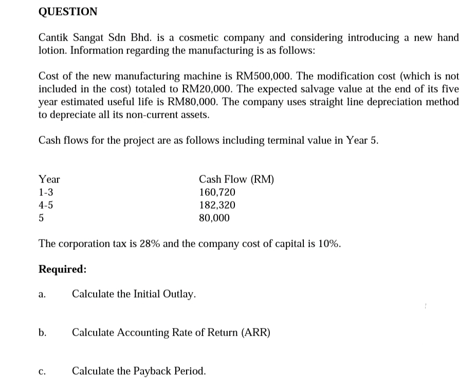 Cantik Sangat Sdn Bhd. is a cosmetic company and considering introducing a new hand
lotion. Information regarding the manufacturing is as follows:
Cost of the new manufacturing machine is RM500,000. The modification cost (which is not
included in the cost) totaled to RM20,000. The expected salvage value at the end of its five
year estimated useful life is RM80,000. The company uses straight line depreciation method
to depreciate all its non-current assets.
Cash flows for the project are as follows including terminal value in Year 5.
Year
Cash Flow (RM)
160,720
182,320
1-3
4-5
80,000
The corporation tax is 28% and the company cost of capital is 10%.
Required:
Calculate the Initial Outlay.
а.
b.
Calculate Accounting Rate of Return (ARR)
С.
Calculate the Payback Period.
