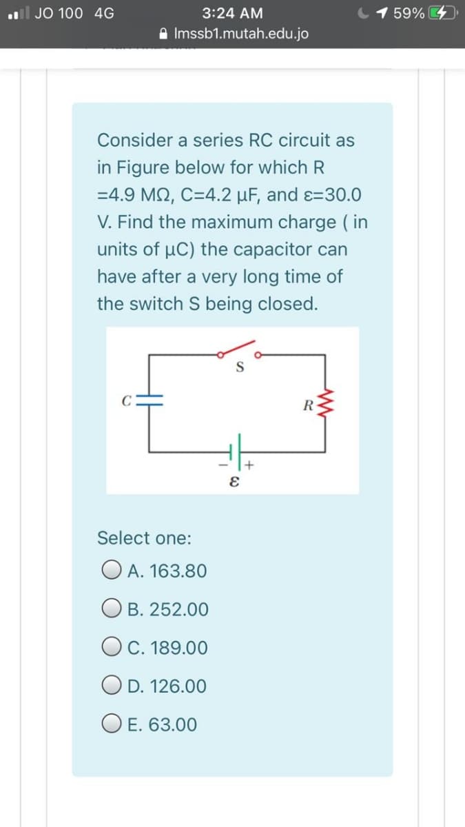 ll JO 100 4G
3:24 AM
1 59%
A Imssb1.mutah.edu.jo
Consider a series RC circuit as
in Figure below for which R
=4.9 M2, C=4.2 µF, and ɛ=30.0
V. Find the maximum charge ( in
units of uC) the capacitor can
have after a very long time of
the switch S being closed.
R
Select one:
O A. 163.80
B. 252.00
O C. 189.00
D. 126.00
O E. 63.00
