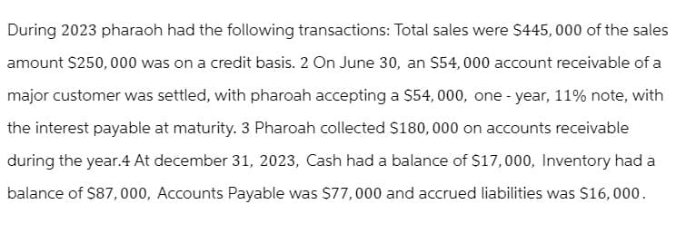 During 2023 pharaoh had the following transactions: Total sales were $445,000 of the sales
amount $250,000 was on a credit basis. 2 On June 30, an $54,000 account receivable of a
major customer was settled, with pharoah accepting a $54,000, one-year, 11% note, with
the interest payable at maturity. 3 Pharoah collected $180,000 on accounts receivable
during the year.4 At december 31, 2023, Cash had a balance of $17,000, Inventory had a
balance of $87,000, Accounts Payable was $77,000 and accrued liabilities was $16,000.