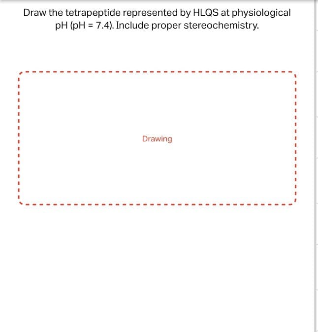 Draw the tetrapeptide represented by HLQS at physiological
pH (pH 7.4). Include proper stereochemistry.
Drawing