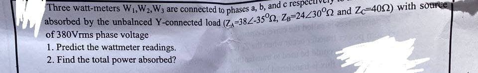 Three watt-meters W₁,W2, W3 are connected to phases a, b, and respe
absorbed by the unbalnced Y-connected load (ZA-382-35°, ZB=24230° and Zc-4092) with source
of 380Vrms phase voltage
1. Predict the wattmeter readings.
2. Find the total power absorbed?
1001-200