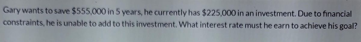 Gary wants to save $555,000 in 5 years, he currently has $225,000 in an investment. Due to financial
constraints, he is unable to add to this investment. What interest rate must he earn to achieve his goal?