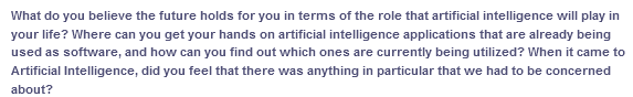 What do you believe the future holds for you in terms of the role that artificial intelligence will play in
your life? Where can you get your hands on artificial intelligence applications that are already being
used as software, and how can you find out which ones are currently being utilized? When it came to
Artificial Intelligence, did you feel that there was anything in particular that we had to be concerned
about?