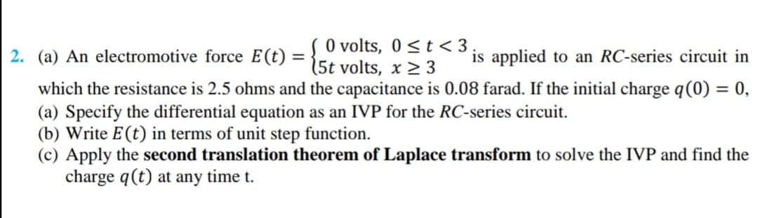 2. (a) An electromotive force E(t) = { 0 volts, 0 <t< 3
is applied to an RC-series circuit in
(5t volts, x 2 3
which the resistance is 2.5 ohms and the capacitance is 0.08 farad. If the initial charge q(0) = 0,
(a) Specify the differential equation as an IVP for the RC-series circuit.
(b) Write E(t) in terms of unit step function.
(c) Apply the second translation theorem of Laplace transform to solve the IVP and find the
charge q(t) at any time t.
