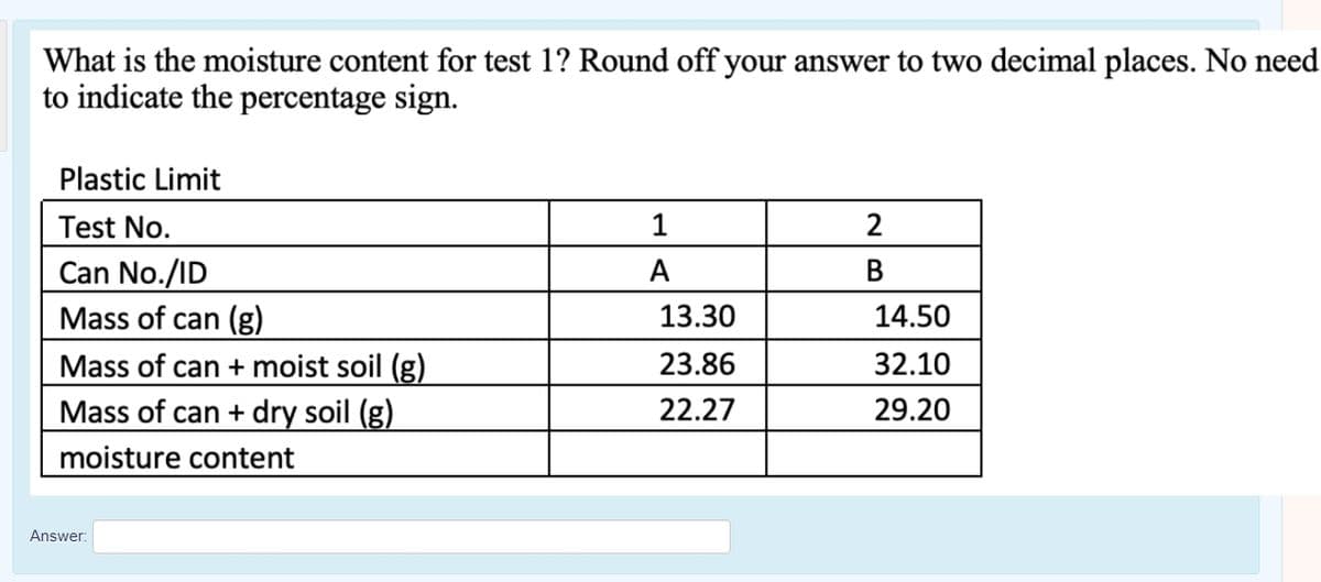 What is the moisture content for test 1? Round off your answer to two decimal places. No need
to indicate the percentage sign.
Plastic Limit
Test No.
1
2
Can No./ID
A
B
Mass of can (g)
13.30
14.50
23.86
32.10
Mass of can + moist soil (g)
Mass of can + dry soil (g)
moisture content
22.27
29.20
Answer:
