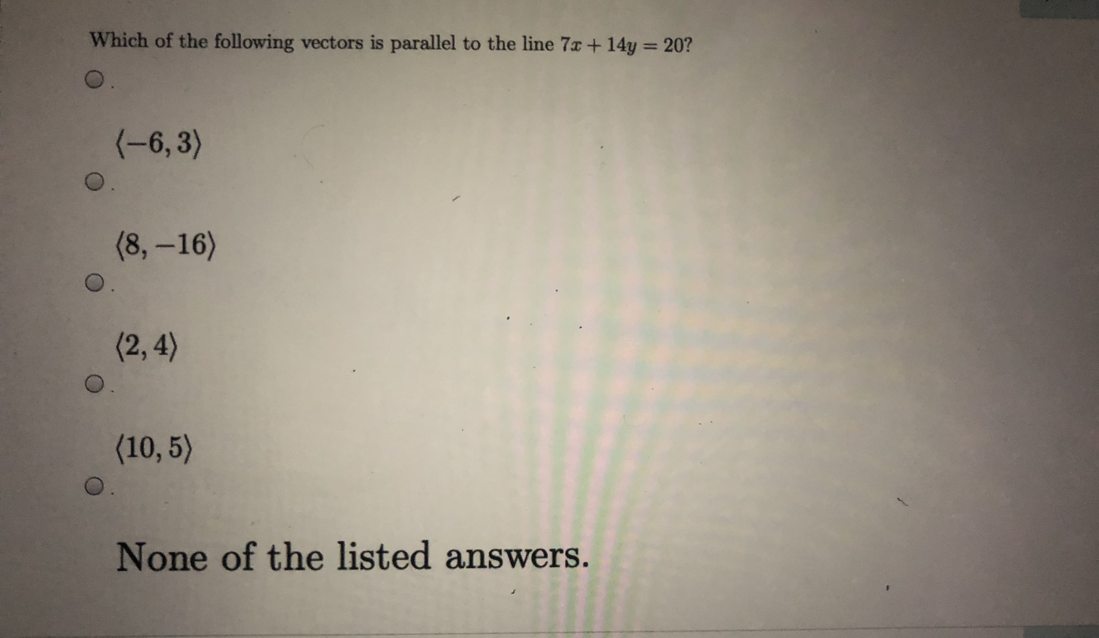 Which of the following vectors is parallel to the line 7x+ 14y = 20?
%3D
(-6,3)
(8,-16)
(2,4)
0.
(10, 5)
None of the listed answers.
