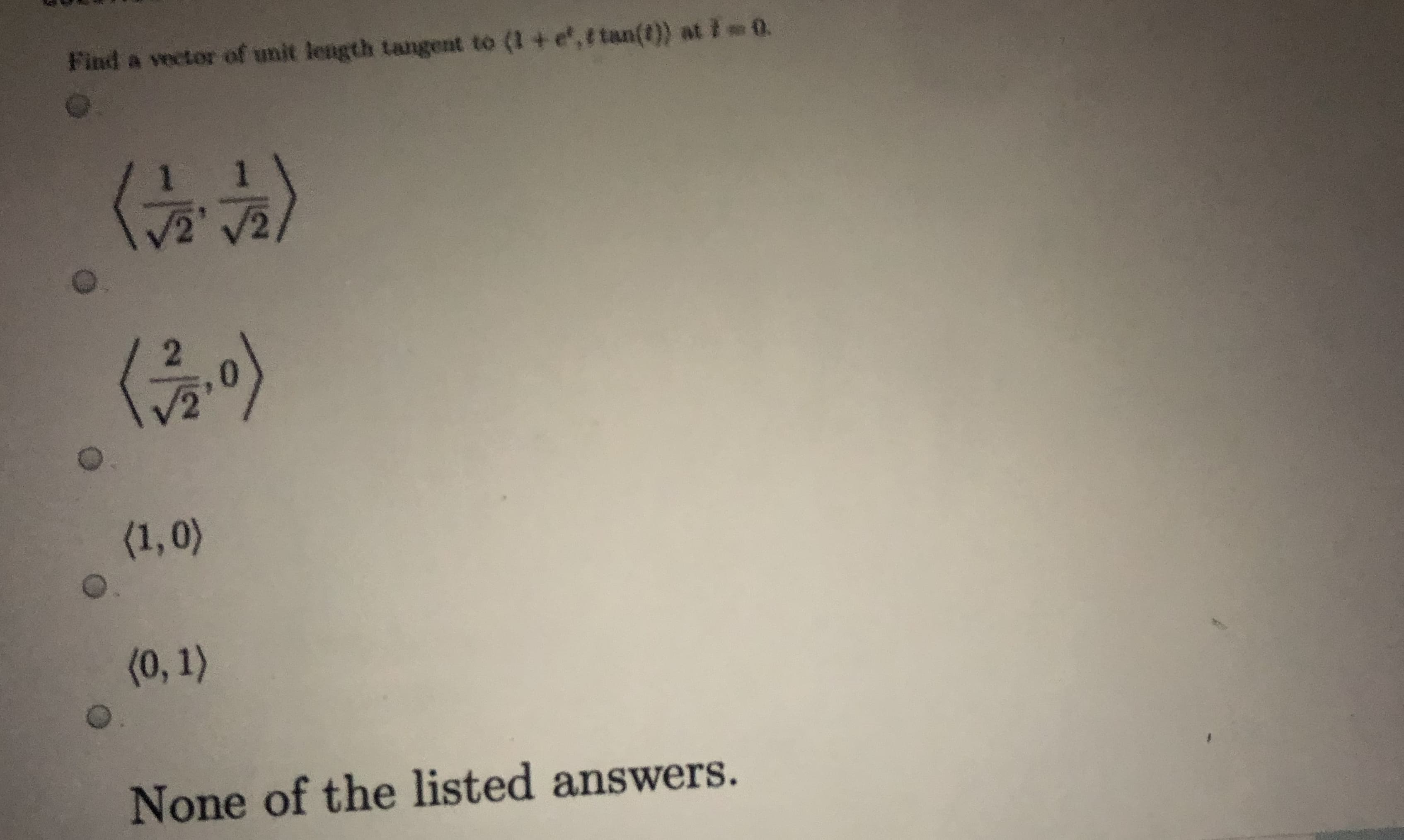 Find a vector of unit length tangent to (1 + e,r tan(t)) at I 0.
(금이)
(1,0)
(0, 1)
None of the listed answers.
