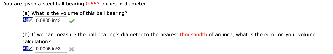 You are given a steel ball bearing 0.553 inches in diameter.
(a) What is the volume of this ball bearing?
4.0 0.0885 in^3
(b) If we can measure the ball bearing's diameter to the nearest thousandth of an inch, what is the error on your volume
calculation?
4.0 0.0005 in^3
