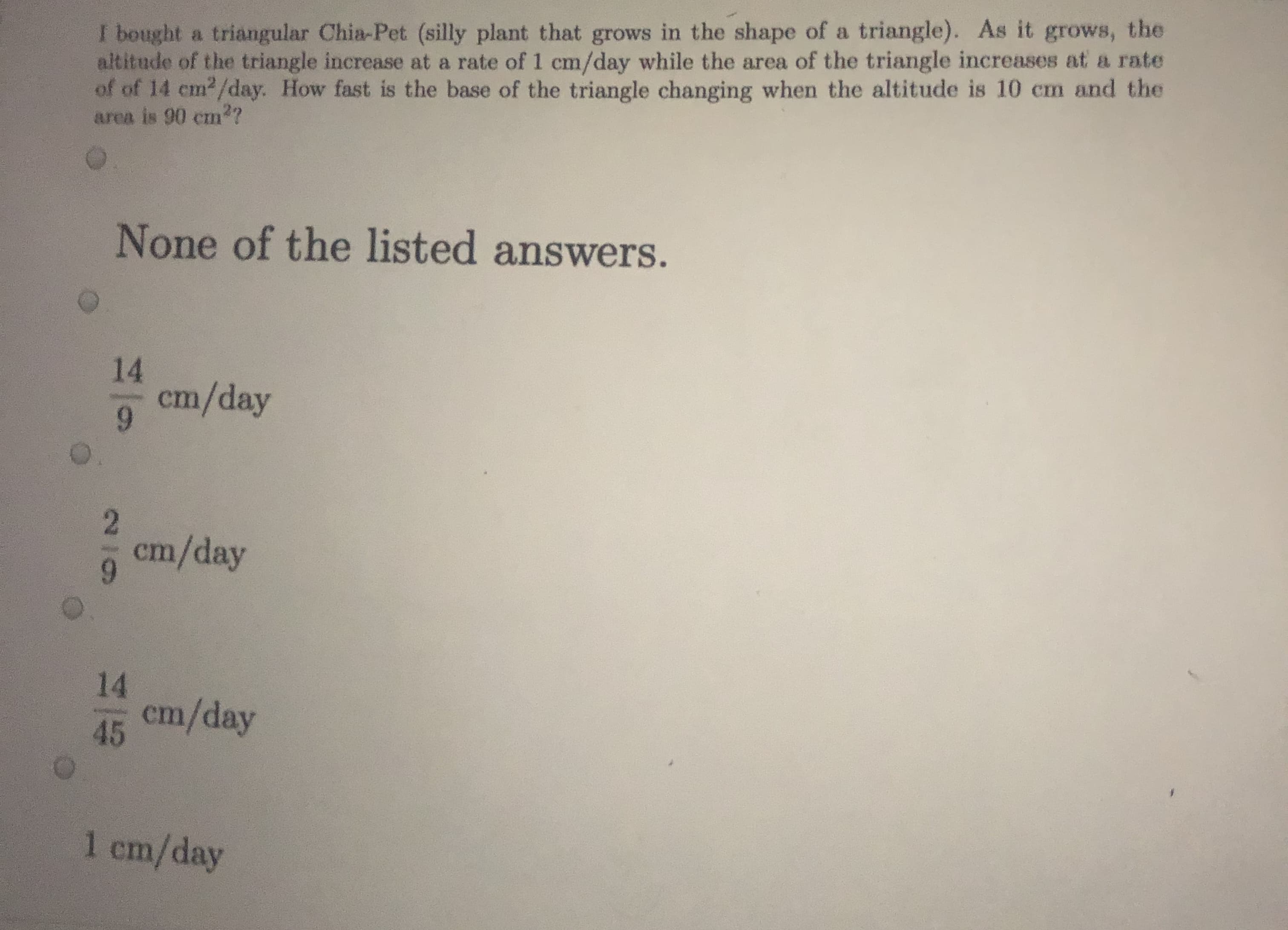 I bought a triangular Chia-Pet (silly plant that grows in the shape of a triangle). As it grows, the
altitude of the triangle increase at a rate of 1 cm/day while the area of the triangle increases at a rate
of of 14 cm2/day. How fast is the base of the triangle changing when the altitude is 10 cm and the
area is 90 cm??
None of the listed answers.
14
cm/day
cm/day
14
cm/day
45
1 cm/day
