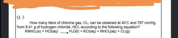 Q. 3
How many liters of chlorine gas, Cl., can be obtained at 40C and 787 mmHg
from 9.41 g of hydrogen chloride, HCI, according to the following equation?
KMNO.(s) + HC(aq) H,O(1) + KCI(aq) + MnCl,(aq) + CLg)
