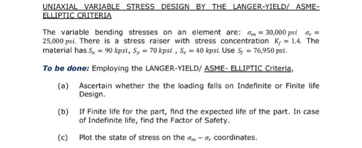 UNIAXIAL VARIABLE STRESS DESIGN BY THE LANGER-YIELD/ ASME-
ELLIPTIC CRITERIA
The variable bending stresses on an element are: am = 30,000 psi o, =
25,000 psi. There is a stress raiser with stress concentration K, = 1.4. The
material has S, = 90 kpsi, Sy = 70 kpsi , S. = 40 kpsi. Use S = 76,950 psi.
To be done: Employing the LANGER-YIELD/ ASME- ELLIPTIC Criteria,
(a) Ascertain whether the the loading falls on Indefinite or Finite life
Design.
(b) If Finite life for the part, find the expected life of the part. In case
of Indefinite life, find the Factor of Safety.
(c) Plot the state of stress on the am – a, coordinates.
