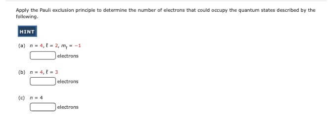 Apply the Pauli exclusion principle to determine the number of electrons that could occupy the quantum states described by the
following.
HINT
(a) n- 4, t = 2, m, - -1
|electrons
(b) n- 4, l- 3
|electrons
(c) n-4
electrons
