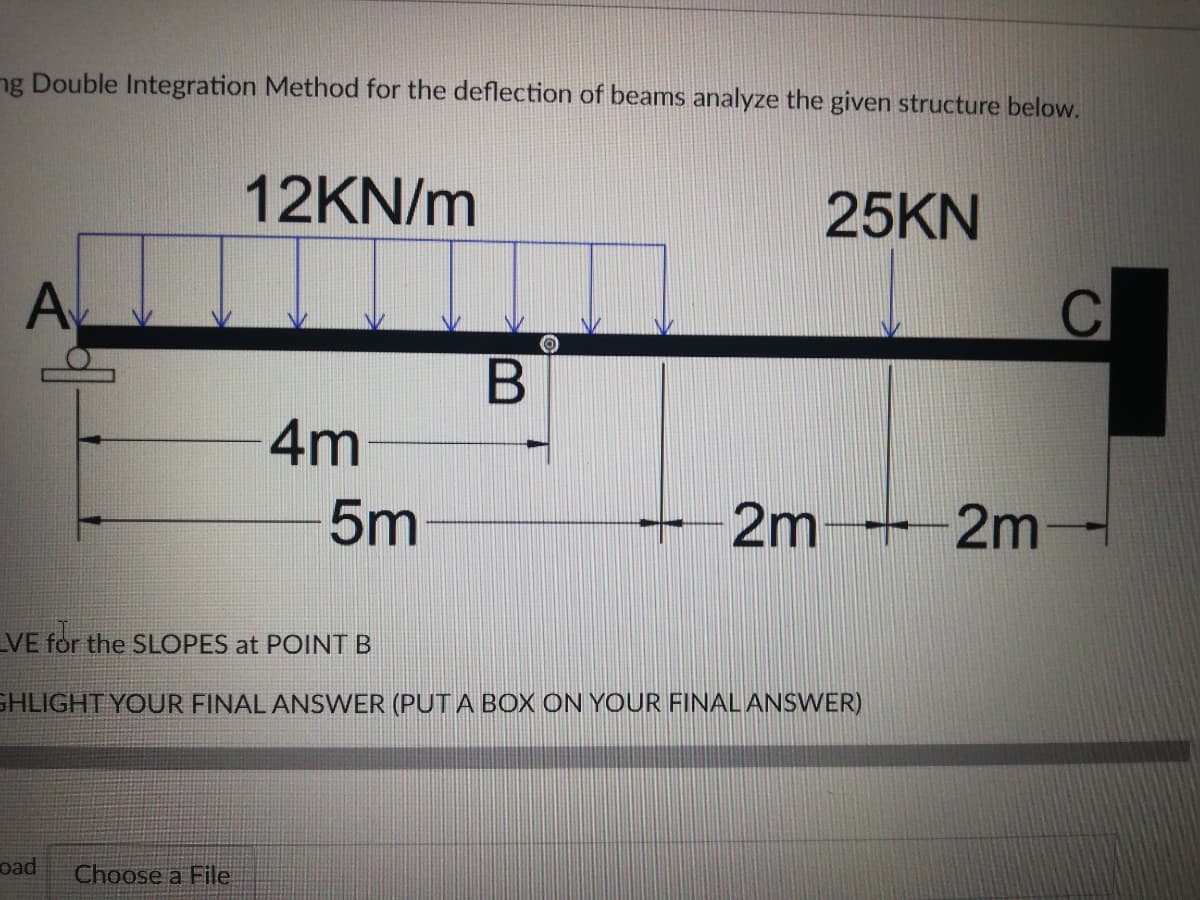 ng Double Integration Method for the deflection of beams analyze the given structure below.
12KN/m
25KN
A
4m
5m
2m
2m
VE for the SLOPES at POINT B
GHLIGHT YOUR FINAL ANSWER (PUT A BOX ON YOUR FINAL ANSWER)
oad
Choose a File
