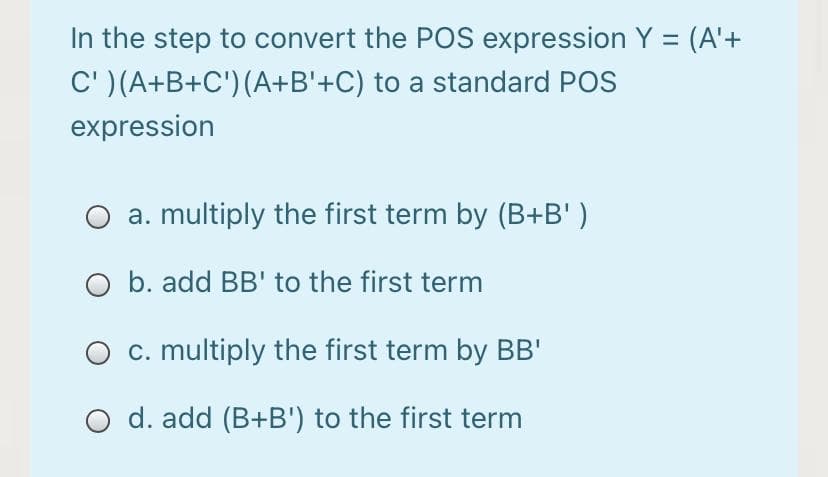 In the step to convert the POS expression Y = (A'+
C' ) (A+B+C') (A+B'+C) to a standard POS
expression
a. multiply the first term by (B+B' )
O b. add BB' to the first term
c. multiply the first term by BB'
d. add (B+B') to the first term
