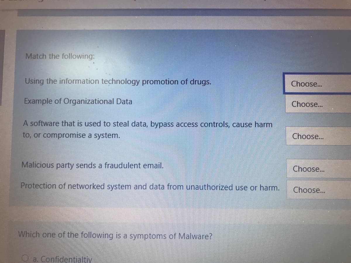 Match the following:
Using the information technology promotion of drugs.
Choose...
Example of Organizational Data
Choose...
A software that is used to steal data, bypass access controls, cause harm
to, or compromise a system.
Choose...
Malicious party sends a fraudulent email.
Choose...
Protection of networked system and data from unauthorized use or harm.
Choose...
Which one of the following is a symptoms of Malware?
O a. Confidentialtiy
