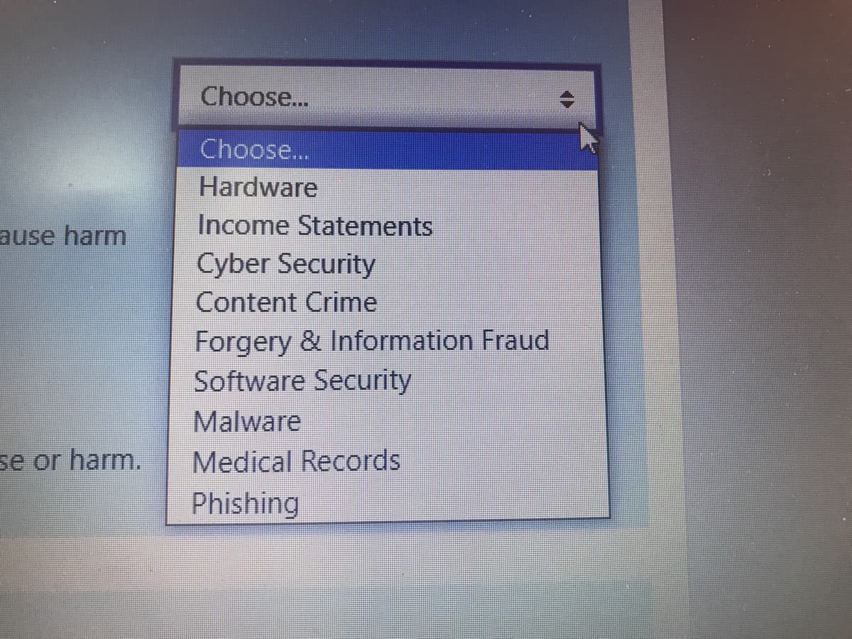 Choose...
Choose...
Hardware
Income Statements
ause harm
Cyber Security
Content Crime
Forgery & Information Fraud
Software Security
Malware
Medical Records
se or harm.
Phishing
