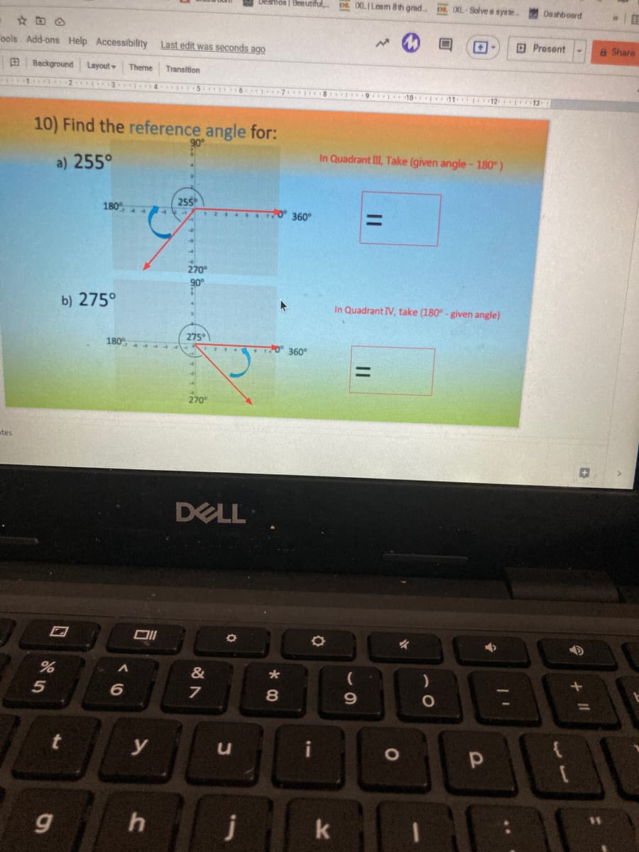 Desmos | Beautiful,
DE IXLILenm 8th grad.
DE IXL-Solve a syste..
De shboard
Fools Add-ons Help Accessibility Last edit was seconds ago
Present
8 Share
E Background
Layout
Theme
Transition
10 11 12 o13
10) Find the reference angle for:
In Quadrant III, Take (given angle -180°)
a) 255°
255
T 4 360°
180
%3D
270°
90
b) 275°
In Quadrant IV, take (180° - given angle)
275°
180°
O 360
270°
tes
DELL
&
5
8
9.
%3D
t
y
u
11
j
k
