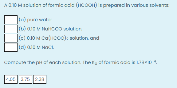 A 0.10 M solution of formic acid (HCOOH) is prepared in various solvents:
|(a) pure water
(b) 0.10 M NaHCOO solution,
|(c) 0.10 M Ca(HCO0)2 solution, and
(d) 0.10 M NaCl.
Compute the pH of each solution. The Ka of formic acid is 1.78×10-4.
4.05 || 3.75 || 2.38
