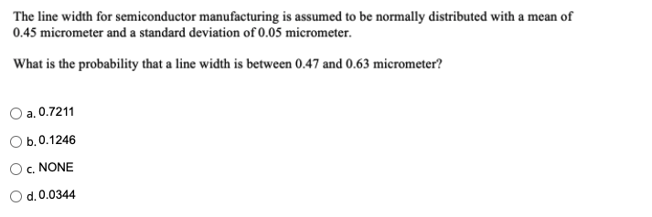 The line width for semiconductor manufacturing is assumed to be normally distributed with a mean of
0.45 micrometer and a standard deviation of 0.05 micrometer.
What is the probability that a line width is between 0.47 and 0.63 micrometer?
a. 0.7211
Оb.0.1246
Oc. NONE
d. 0.0344
