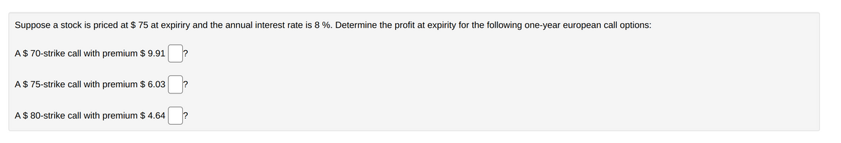 Suppose a stock is priced at $75 at expiriry and the annual interest rate is 8 %. Determine the profit at expirity for the following one-year european call options:
A $ 70-strike call with premium $ 9.91 ?
A $ 75-strike call with premium $ 6.03
A $ 80-strike call with premium $ 4.64
?
?