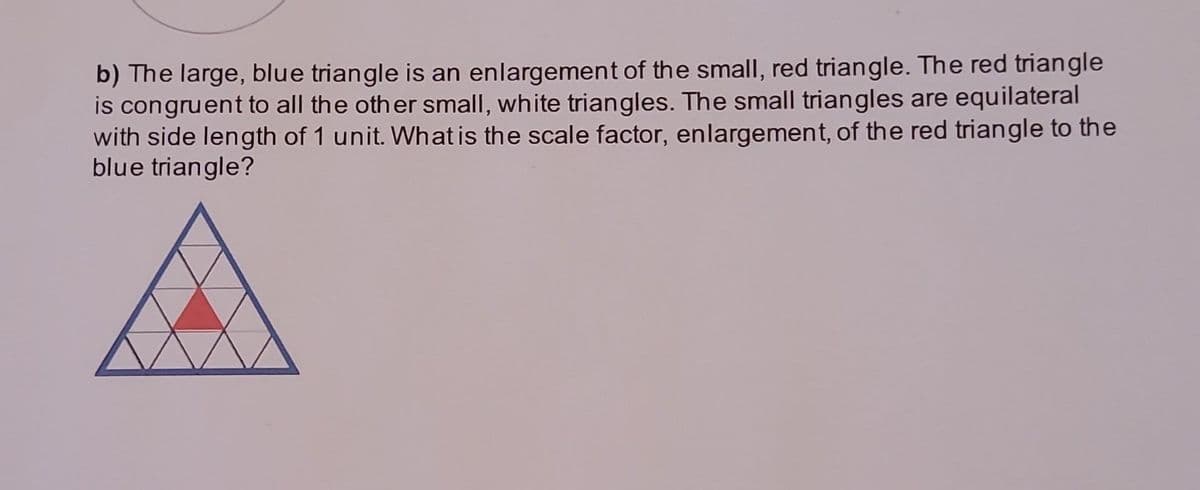 b) The large, blue triangle is an enlargement of the small, red triangle. The red triangle
is congruent to all the other small, white triangles. The small triangles are equilateral
with side length of 1 unit. What is the scale factor, enlargement, of the red triangle to the
blue triangle?