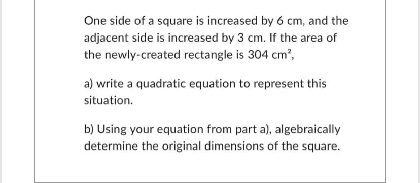 One side of a square is increased by 6 cm, and the
adjacent side is increased by 3 cm. If the area of
the newly-created rectangle is 304 cm²,
a) write a quadratic equation to represent this
situation.
b) Using your equation from part a), algebraically
determine the original dimensions of the square.