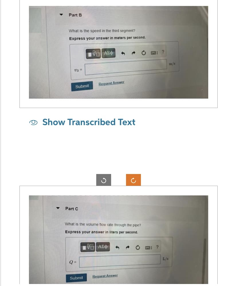 ▼
Part B
▼
What is the speed in the third segment?
Express your answer in meters per second.
V3 =
Submit
Show Transcribed Text
Part C
V—| ΑΣΦ 4
Q =
Request Answer
What is the volume flow rate through the pipe?
Express your answer in liters per second.
|Π| ΑΣΦ 1
Submit
Request Answer
?
?
L/s