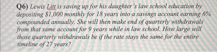 Q6) Lewis Litt is saving up for his daughter's law school education by
depositing $1,000 monthly for 18 years into a savings account earning 6%
compounded annually. She will then make end of quarterly withdrawals
from that same account for 9 years while in law school. How large will
those quarterly withdrawals be if the rate stays the same for the entire
timeline of 27 years?