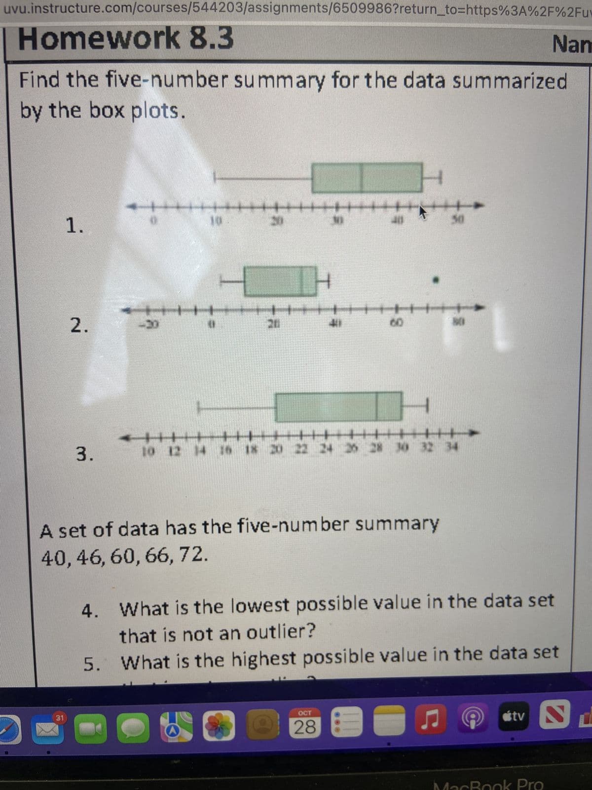 uvu.instructure.com/courses/544203/assignments/6509986?return_to=https%3A%2F%2Fuv
Calchide
Homework 8.3
Find the five-number summary for the data summarized
by the box plots.
1.
31
2.
3.
*!**
-
-20
10
▬▬▬▬ ++
20
MI
D
1.1
TH
411
+
<▬▬▬▬▬▬▬▬▬▬▬▬▬▬▬▬▬▬▬▬▬▬▬▬▬▬▬▬▬▬▬▬▬▬▬▬▬▬▬▬▬▬▬▬▬▬▬▬▬▬▬▬▬▬▬▬▬▬▬▬▬▬▬▬▬||
7
H
10 12 14 16 18 20 22 24 26 28 30 32 34
OCT
28
50
A set of data has the five-number summary
40, 46, 60, 66, 72.
4.
What is the lowest possible value in the data set
that is not an outlier?
5. What is the highest possible value in the data set
♫
tv
Nam
cBook Pro