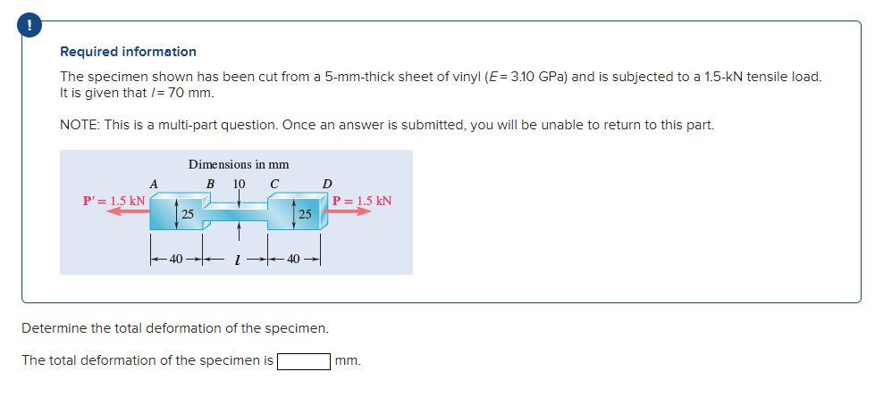 Required information
The specimen shown has been cut from a 5-mm-thick sheet of vinyl (E= 3.10 GPa) and is subjected to a 1.5-kN tensile load.
It is given that /= 70 mm.
NOTE: This is a multi-part question. Once an answer is submitted, you will be unable to return to this part.
Dimensions in mm
A
B
10
C
P' = 1.5 kN
P = 1.5 kN
25
25
40
40
Determine the total deformation of the specimen.
The total deformation of the specimen is
mm.
