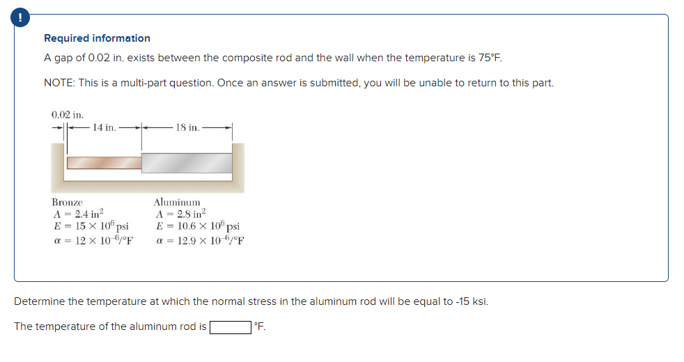 Required information
A gap of 0.02 in. exists between the composite rod and the wall when the temperature is 75°F.
NOTE: This is a multi-part question. Once an answer is submitted, you will be unable to return to this part.
0.02 in.
14 in.
18 in.
Bronze
A = 2.4 in?
E = 15 × 10° psi
a = 12 x 10-6/°F
Aluminum
A = 2.8 in?
E = 10.6 X 10 psi
a = 12.9 x 10 6/°F
Determine the temperature at which the normal stress in the aluminum rod will be equal to -15 ksi.
The temperature of the aluminum rod is
°.
