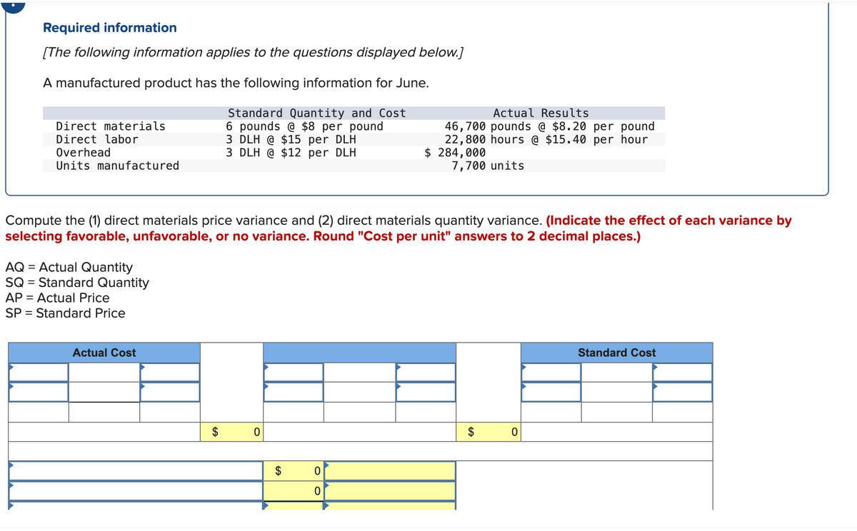 Required information
[The following information applies to the questions displayed below.]
A manufactured product has the following information for June.
Standard Quantity and Cost
6 pounds @ $8 per pound
3 DLH @ $15 per DLH
3 DLH @ $12 per DLH
Direct materials
Direct labor
Overhead
Units manufactured
=
Compute the (1) direct materials price variance and (2) direct materials quantity variance. (Indicate the effect of each variance by
selecting favorable, unfavorable, or no variance. Round "Cost per unit" answers to 2 decimal places.)
AQ = Actual Quantity
SQ = Standard Quantity
AP = Actual Price
SP Standard Price
Actual Cost
0
Actual Results
46,700 pounds @ $8.20 per pound
22,800 hours @ $15.40 per hour
$ 284,000
7,700 units
0
0
$
0
Standard Cost