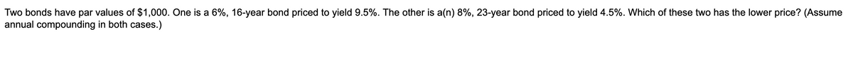 Two bonds have par values of $1,000. One is a 6%, 16-year bond priced to yield 9.5%. The other is a(n) 8%, 23-year bond priced to yield 4.5%. Which of these two has the lower price? (Assume
annual compounding in both cases.)