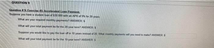 QUESTION 9
Question #9: Exercise 45: Accelerated Loan Payment.
Suppose you have a student loan of $30 000 with an APR of 9% for 20 years
What are your required monthly payments? ANSWER: S
What will your total payment be for the 20-year term? ANSWER $
Suppose you would like to pay the loan off in 10 years instead of 20 What monthly payments will you need to make? ANSWER S
What will your total payment be for the 10-year term? ANSWER: S