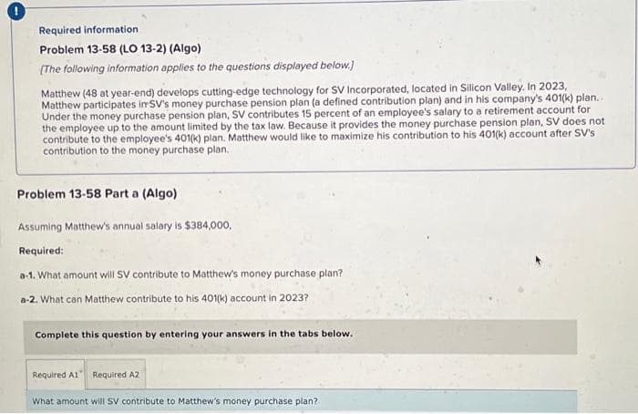 Required information
Problem 13-58 (LO 13-2) (Algo)
[The following information applies to the questions displayed below.)
Matthew (48 at year-end) develops cutting-edge technology for SV Incorporated, located in Silicon Valley. In 2023,
Matthew participates in SV's money purchase pension plan (a defined contribution plan) and in his company's 401(k) plan...
Under the money purchase pension plan, SV contributes 15 percent of an employee's salary to a retirement account for
the employee up to the amount limited by the tax law. Because it provides the money purchase pension plan, SV does not
contribute to the employee's 401(k) plan. Matthew would like to maximize his contribution to his 401(k) account after SV's
contribution to the money purchase plan.
Problem 13-58 Part a (Algo)
Assuming Matthew's annual salary is $384,000,
Required:
a-1. What amount will SV contribute to Matthew's money purchase plan?
a-2. What can Matthew contribute to his 401(k) account in 2023?
Complete this question by entering your answers in the tabs below.
Required A1 Required A2
What amount will SV contribute to Matthew's money purchase plan?