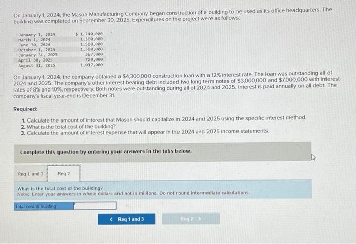 On January 1, 2024, the Mason Manufacturing Company began construction of a building to be used as its office headquarters. The
building was completed on September 30, 2025. Expenditures on the project were as follows:
January 1, 2024
March 1, 2024
June 30, 2024
October 1, 2024
January 31, 2025
April 30, 2025
August 31, 2025
$1,740,000
1,380,000
1,580,000
1,380,000
387,000
720,000
1,017,000
On January 1, 2024, the company obtained a $4,300,000 construction loan with a 12% interest rate. The loan was outstanding all of
2024 and 2025. The company's other interest-bearing debt included two long-term notes of $3,000,000 and $7,000,000 with interest
rates of 8% and 10%, respectively. Both notes were outstanding during all of 2024 and 2025. Interest is paid annually on all debt. The
company's fiscal year-end is December 31.
Required:
1. Calculate the amount of interest that Mason should capitalize in 2024 and 2025 using the specific interest method.
2. What is the total cost of the building?
3. Calculate the amount of interest expense that will appear in the 2024 and 2025 income statements.
Complete this question by entering your answers in the tabs below.
Req 1 and 3
What is the total cost of the building?
Note: Enter your answers in whole dollars and not in millions. Do not round intermediate calculations.
Total cost of building
Reg 2
< Req 1 and 3
Reg 2 >