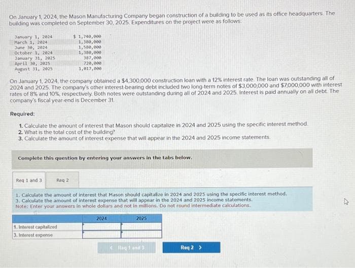 On January 1, 2024, the Mason Manufacturing Company began construction of a building to be used as its office headquarters. The
building was completed on September 30, 2025. Expenditures on the project were as follows:
January 1, 2024
March 1, 2024
June 30, 2024
October 1, 2024
January 31, 2025
April 30, 2025:
August 31, 2025
On January 1, 2024, the company obtained a $4,300,000 construction loan with a 12% interest rate. The loan was outstanding all of
2024 and 2025. The company's other interest-bearing debt included two long-term notes of $3,000,000 and $7,000,000 with interest
rates of 8% and 10%, respectively. Both notes were outstanding during all of 2024 and 2025. Interest is paid annually on all debt. The
company's fiscal year-end is December 31.
$1,740,000
1,380,000
1,580,000
1,380,000
387,000
720,000
1,017,000
Required:
1. Calculate the amount of interest that Mason should capitalize in 2024 and 2025 using the specific interest method.
2. What is the total cost of the building?
3. Calculate the amount of interest expense that will appear in the 2024 and 2025 income statements.
Complete this question by entering your answers in the tabs below.
Req 1 and 31
Reg 2
1. Calculate the amount of interest that Mason should capitalize in 2024 and 2025 using the specific interest method.
3. Calculate the amount of interest expense that will appear in the 2024 and 2025 income statements.
Note: Enter your answers in whole dollars and not in millions. Do not round intermediate calculations.
1. Interest capitalized
3. Interest expense
2024
2025
Req 1 and 3
Req 2 >