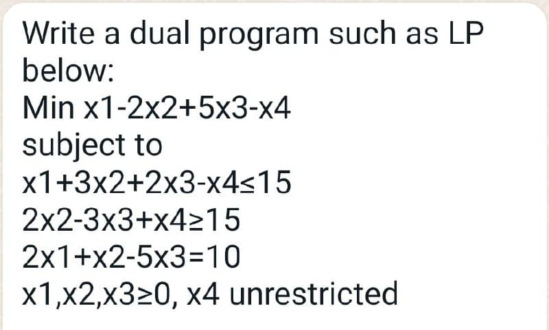 Write a dual program such as LP
below:
Min x1-2x2+5x3-x4
subject to
x1+3x2+2x3-x4≤15
2x2-3x3+x4≥15
2x1+x2-5x3=10
x1,x2,x320, x4 unrestricted