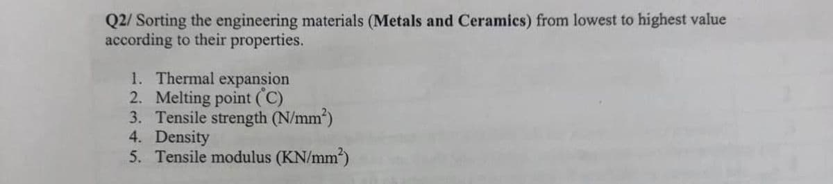 Q2/ Sorting the engineering materials (Metals and Ceramics) from lowest to highest value
according to their properties.
1. Thermal expansion
2. Melting point (C)
3. Tensile strength (N/mm²)
4. Density
5. Tensile modulus (KN/mm²)