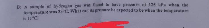 B: A sample of hydrogen gas was found to have pressure of 125 kPa when the
temperature was 23°C. What can its pressure be expected to be when the temperature
is 11°C.